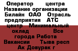 Оператор Call-центра › Название организации ­ Билайн, ОАО › Отрасль предприятия ­ АТС, call-центр › Минимальный оклад ­ 40 000 - Все города Работа » Вакансии   . Тыва респ.,Ак-Довурак г.